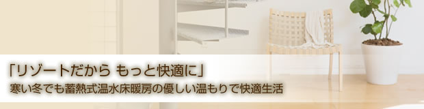 「リゾートだから もっと快適に」寒い冬でも蓄熱式温水床暖房の優しい温もりで快適生活